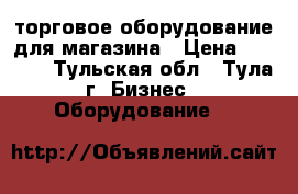 торговое оборудование для магазина › Цена ­ 4 000 - Тульская обл., Тула г. Бизнес » Оборудование   